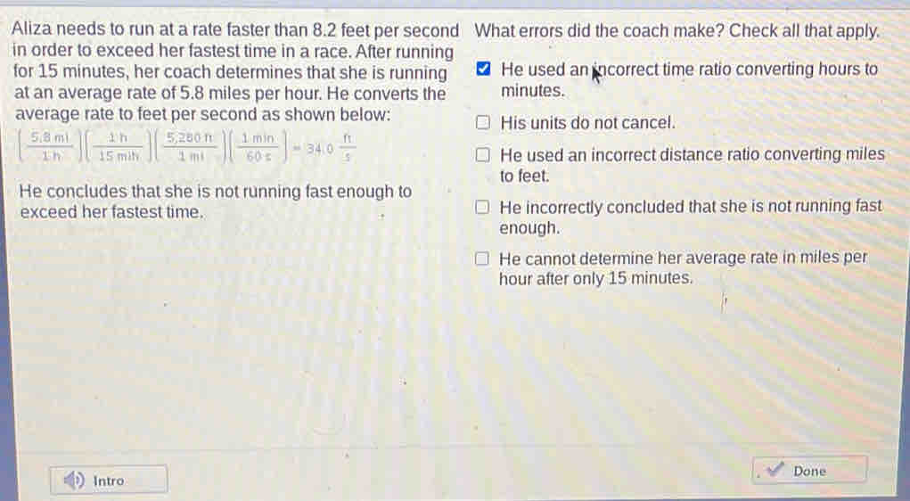 Aliza needs to run at a rate faster than 8.2 feet per second What errors did the coach make? Check all that apply.
in order to exceed her fastest time in a race. After running
for 15 minutes, her coach determines that she is running He used an incorrect time ratio converting hours to
at an average rate of 5.8 miles per hour. He converts the minutes.
average rate to feet per second as shown below: His units do not cancel.
( (5.8ml)/1h )( 1h/15mih )( (5,280h)/1ml )( 1min/60s )=34.0 ft/s 
He used an incorrect distance ratio converting miles
to feet.
He concludes that she is not running fast enough to
exceed her fastest time. He incorrectly concluded that she is not running fast
enough.
He cannot determine her average rate in miles per
hour after only 15 minutes.
Done
Intro