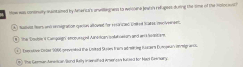 How was continuity maintained by America's unwillingness to welcome Jewish refugees during the time of the Holocaust?
Nativist fears and immigration quotas allowed for restricted United States involvement.
#) The 'Double V Campaign' encouraged American isolationism and anti-Semitism.
Executive Order 9066 prevented the United States from admitting Eastern European immigrants.
The German American Bund Rally intensified American hatred for Nazi Germany.