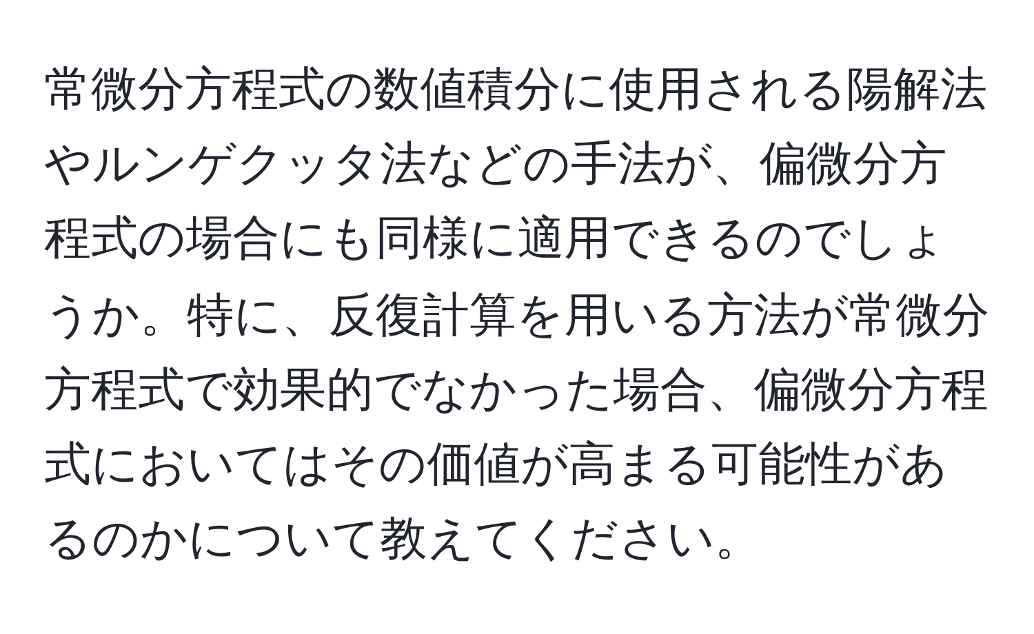 常微分方程式の数値積分に使用される陽解法やルンゲクッタ法などの手法が、偏微分方程式の場合にも同様に適用できるのでしょうか。特に、反復計算を用いる方法が常微分方程式で効果的でなかった場合、偏微分方程式においてはその価値が高まる可能性があるのかについて教えてください。