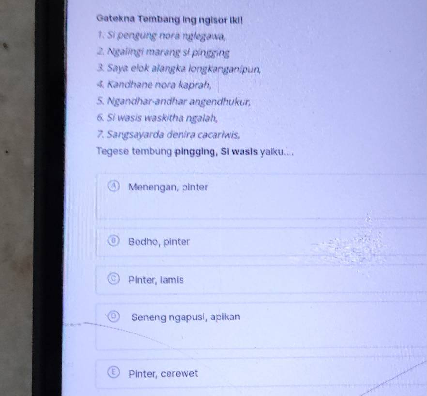 Gatekna Tembang ing ngisor Iki!
1. Si pengung nora nglegawa,
2. Ngalingi marang si pingging
3. Saya elok alangka longkanganipun,
4. Kandhane nora kaprah,
S. Ngandhar-andhar angendhukur,
6. Si wasis waskitha ngalah,
7. Sangsayarda denira cacariwis,
Tegese tembung pingging, Si wasis yaiku....
Menengan, pinter
Bodho, pinter
Pinter, lamis
Seneng ngapusi, apikan
Pinter, cerewet