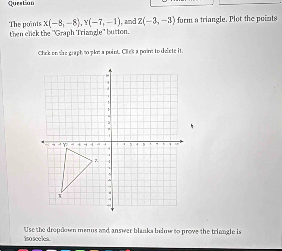 Question 
The points X(-8,-8), Y(-7,-1) , and Z(-3,-3) form a triangle. Plot the points 
then click the "Graph Triangle" button. 
Click on the graph to plot a point. Click a point to delete it. 
Use the dropdown menus and answer blanks below to prove the triangle is 
isosceles.