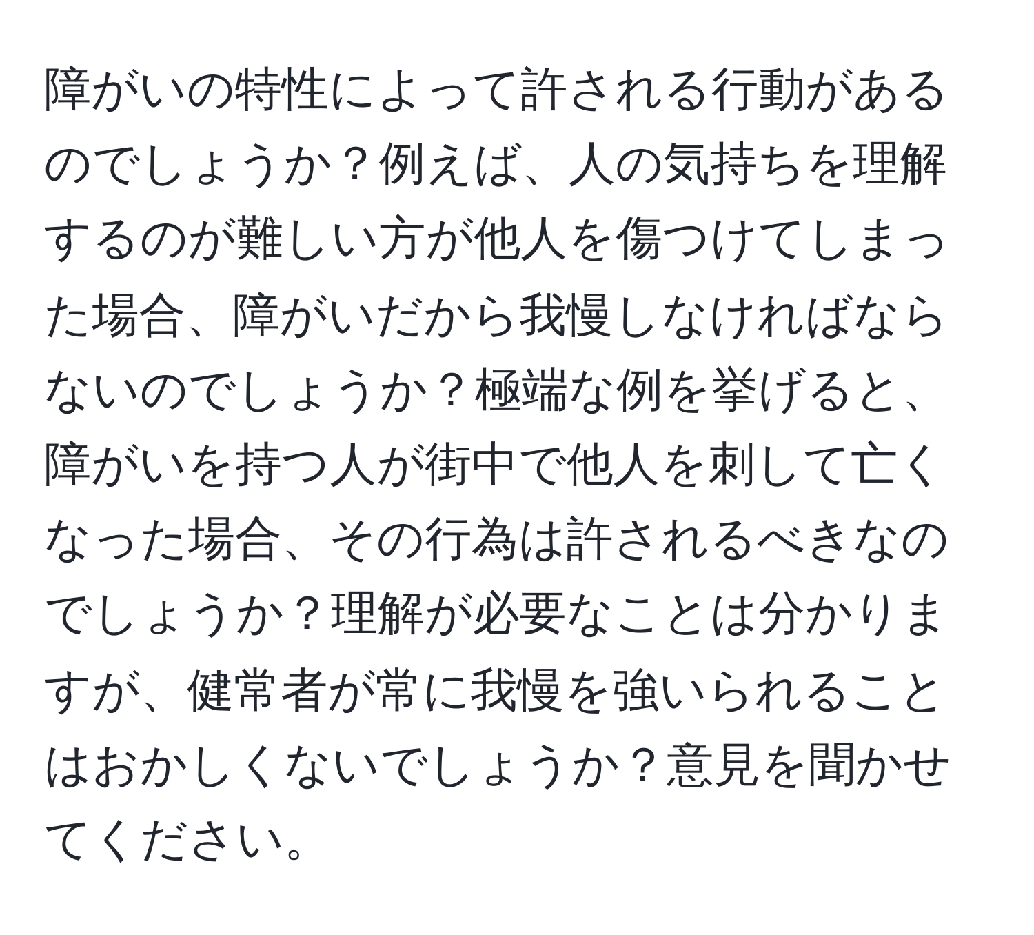 障がいの特性によって許される行動があるのでしょうか？例えば、人の気持ちを理解するのが難しい方が他人を傷つけてしまった場合、障がいだから我慢しなければならないのでしょうか？極端な例を挙げると、障がいを持つ人が街中で他人を刺して亡くなった場合、その行為は許されるべきなのでしょうか？理解が必要なことは分かりますが、健常者が常に我慢を強いられることはおかしくないでしょうか？意見を聞かせてください。