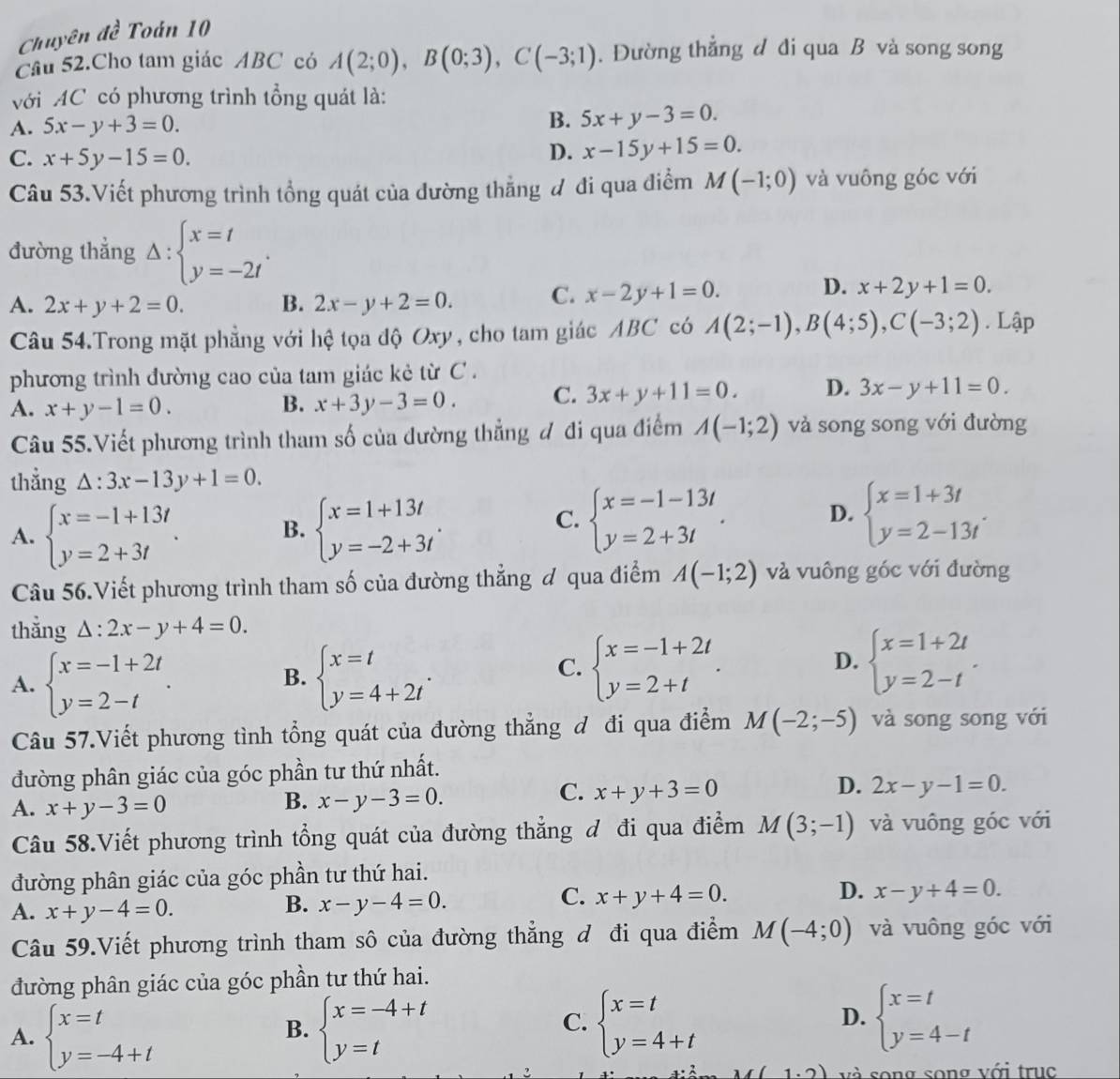 Chuyên đề Toán 10
Cầu 52.Cho tam giác ABC có A(2;0),B(0;3),C(-3;1). Đường thẳng d di qua B và song song
với AC có phương trình tổng quát là:
A. 5x-y+3=0. B. 5x+y-3=0.
C. x+5y-15=0.
D. x-15y+15=0.
Câu 53.Viết phương trình tổng quát của đường thẳng đ đi qua điểm M(-1;0) và vuông góc với
đường thẳng Delta :beginarrayl x=t y=-2tendarray. .
A. 2x+y+2=0. B. 2x-y+2=0. C. x-2y+1=0.
D. x+2y+1=0.
Câu 54.Trong mặt phẳng với hệ tọa độ Oxy, cho tam giác ABC có A(2;-1),B(4;5),C(-3;2). Lập
phương trình đường cao của tam giác kẻ từ C .
A. x+y-1=0. B. x+3y-3=0. C. 3x+y+11=0. D. 3x-y+11=0.
Câu 55.Viết phương trình tham số của dường thẳng đ đi qua điểm A(-1;2) và song song với đường
thẳng △ :3x-13y+1=0.
A. beginarrayl x=-1+13t y=2+3tendarray. . B. beginarrayl x=1+13t y=-2+3tendarray. . beginarrayl x=-1-13t y=2+3tendarray. . D. beginarrayl x=1+3t y=2-13tendarray. .
C.
Câu 56.Viết phương trình tham số của đường thẳng ơ qua điểm A(-1;2) và vuông góc với đường
thẳng △ :2x-y+4=0.
A. beginarrayl x=-1+2t y=2-tendarray. . beginarrayl x=t y=4+2tendarray. .
B.
C. beginarrayl x=-1+2t y=2+tendarray. . beginarrayl x=1+2t y=2-tendarray. .
D.
Câu 57.Viết phương tình tổng quát của đường thẳng đ đi qua điểm M(-2;-5) và song song với
đường phân giác của góc phần tư thứ nhất.
D.
A. x+y-3=0
B. x-y-3=0.
C. x+y+3=0 2x-y-1=0.
Câu 58.Viết phương trình tổng quát của đường thẳng đ đi qua điểm M(3;-1) và vuông góc với
đường phân giác của góc phần tư thứ hai.
A. x+y-4=0.
B. x-y-4=0.
C. x+y+4=0. D. x-y+4=0.
Câu 59.Viết phương trình tham sô của đường thẳng đ đi qua điểm M(-4;0) và vuông góc với
đường phân giác của góc phần tư thứ hai.
A. beginarrayl x=t y=-4+tendarray. beginarrayl x=-4+t y=tendarray.
B.
C. beginarrayl x=t y=4+tendarray. beginarrayl x=t y=4-tendarray.
D.
1.2) và song song với trục