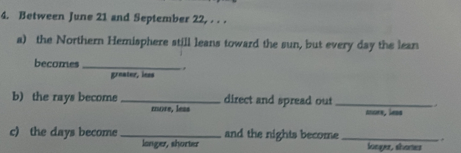 Between June 21 and September 22, . . .
a) the Northern Hemisphere still leans toward the sun, but every day the lean
becomes_
,
greater, lees
b) the rays become _direct and spread out_
move, less
c) the days become _and the nights become_
langer, shorter longer, shomes