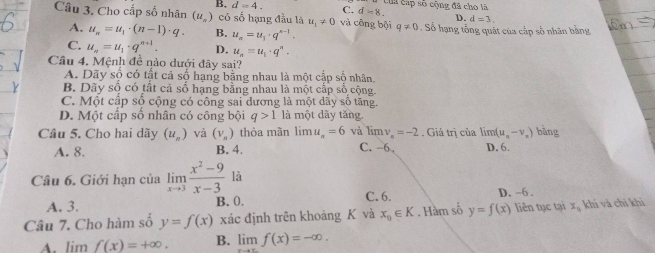 của cáp số cộng đã cho là
B. d=4. C. d=8.
D. d=3. 
Câu 3. Cho cấp số nhân (u_n) có số hạng đầu là u_1!= 0 và công bội q!= 0. Số hạng tổng quát của cấp số nhân bằng
A. u_n=u_1· (n-1)· q. B. u_n=u_1· q^(n-1).
C. u_n=u_1· q^(n+1). D. u_n=u_1· q^n. 
Câu 4. Mệnh đề nào dưới đây sai?
A. Dãy số có tất cả số hạng bằng nhau là một cấp số nhân.
B. Dãy số có tất cả số hạng bằng nhau là một cấp số cộng.
C. Một cấp số cộng có công sai dương là một dãy số tăng.
D. Một cấp số nhân có công bội q>1 là một dãy tăng.
Câu 5. Cho hai dãy (u_n) và (V_n) thỏa mãn lim u_n=6 và limlimits v_n=-2. Giá trị của limlimits (u_n-v_n) bǎng
A. 8. B. 4.
C. -6. D. 6.
Câu 6. Giới hạn của limlimits _xto 3 (x^2-9)/x-3  là
C. 6.
A. 3. B. 0. D, -6.
Câu 7. Cho hàm số y=f(x) xác định trên khoảng K và x_0∈ K. Hàm số y=f(x) liên tục tại x_0 khí và chỉ khi
B.
A. lim f(x)=+∈fty. limlimits _xto ∈fty f(x)=-∈fty.