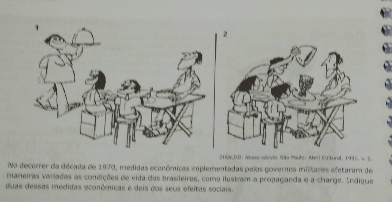 ZIRALDO. Nosso século. São Paulo: Abril Cultural, 1980. v. 5. 
No decorrer da década de 1970, medidas econômicas implementadas pelos governos militares afetaram de 
maneiras variadas as condições de vida dos brasileiros, como ilustram a propaganda e a charge. Indique 
duas dessas medidas econômicas e dois dos seus efeitos sociais.