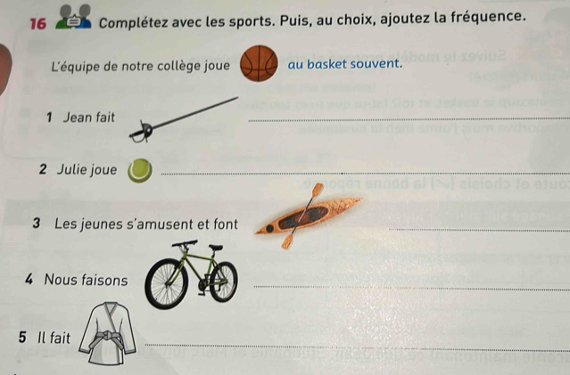 16 9 Complétez avec les sports. Puis, au choix, ajoutez la fréquence. 
L'équipe de notre collège joue au basket souvent. 
1 Jean fait 
_ 
2 Julie joue_ 
3 Les jeunes s'amusent et font_ 
4 Nous faisons 
_ 
5 Il fait 
_