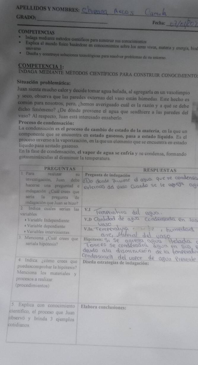 APELLIDOS Y NOMBRES: 
_ 
_ 
GRADO: 
_ 
_ 
Fecha: 
COMPETENCIAS 
Indaga mediante métodos científicos para construir sus conocimientos 
Explica el mundo físico basándose en conocimientos sobre los seres vivos, materia y energía, bioo 
universo 
Discña y construye soluciones tecnológicas para resolver problemas de su entorno 
COMPETENCIA 1: 
INDAGA MEDIANTE MÉTODOS CIENTÍFICOS PARA CONSTRUIR CONOCIMIENTO: 
Situación problemática: 
Juan siente mucho calor y decide tomar agua helada, al agregarla en un vasolimpio 
y seco, observa que las paredes externas del vaso están húmedas. Este hecho es 
común para nosotros; pero, ¿hemos averiguado cuál es la razón y a qué se debe 
dicho fenómeno? ¿De dónde proviene el agua que seadhiere a las paredes del 
vaso? Al respecto, Juan está interesado ensaberlo 
Proceso de condensación: 
La condensación es el proceso de cambio de estado de la materia, en la que un 
componente que se encuentra en estado gaseoso, pasa a estado líquido. Es el 
proceso inverso a la vaporización, en la que un elemento que se encuentra en estado 
liquido pasa aestado gaseoso 
En la fase de condensación, el vapor de agua se enfría y se condensa, formando 
gotasminúsculas al disminuir la temperatura. 
c 
o 
c