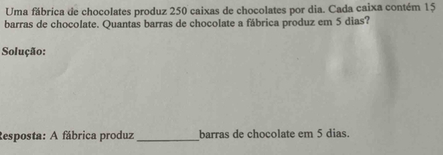 Uma fábrica de chocolates produz 250 caixas de chocolates por dia. Cada caixa contém 15
barras de chocolate. Quantas barras de chocolate a fábrica produz em 5 dias? 
Solução: 
Resposta: A fábrica produz_ barras de chocolate em 5 dias.