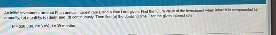 An initial investment amount P, an annual interest rate r, and a time t are given. Find the future value of the investment when interest is compounded (a) 
annually, (b) monthly, (c) daily, and (d) continuously. Then find (e) the doubling time T for the given interest rate.
P=$28,000, r=3.8% , t=39 months