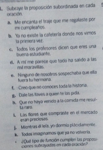 la Subraye la proposición subordinada en cada 
oración. 
a. Me encanta el traje que me regalaste por 
mi cumpleaños. 
b. Ya no existe la cafetería donde nos vimos 
la primera vez. 
c. Todos los profesores dicen que eres una 
buena estudiante. 
d. A mí me parece que todo ha salido a las 
mil maravillas. 
e. Ninguno de nosotros sospechaba que ella 
fuera tu hermana. 
f Creo que no conoces toda la historia. 
g、 Dale las llaves a quien te las pida. 
h. Que no haya venido a la comida me resul- 
ta raro. 
I、 Las flores que compraste en el mercado 
eran preciosas. 
J. Mientras él leía, yo dormía plácidamente. 
k. Todos imaginamos que ya no volvería. 
¿2Qué tipo de función cumplen las proposi- 
ciónes subrayadas en cada oración?