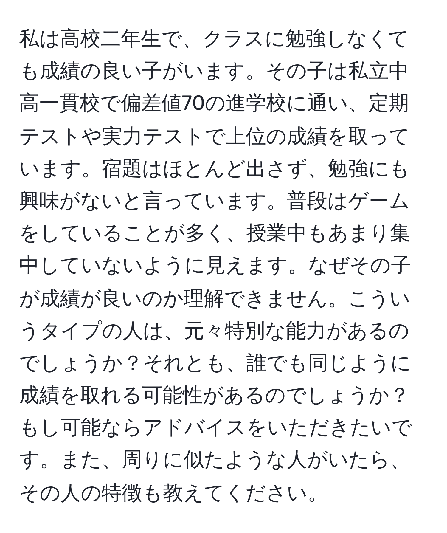 私は高校二年生で、クラスに勉強しなくても成績の良い子がいます。その子は私立中高一貫校で偏差値70の進学校に通い、定期テストや実力テストで上位の成績を取っています。宿題はほとんど出さず、勉強にも興味がないと言っています。普段はゲームをしていることが多く、授業中もあまり集中していないように見えます。なぜその子が成績が良いのか理解できません。こういうタイプの人は、元々特別な能力があるのでしょうか？それとも、誰でも同じように成績を取れる可能性があるのでしょうか？もし可能ならアドバイスをいただきたいです。また、周りに似たような人がいたら、その人の特徴も教えてください。