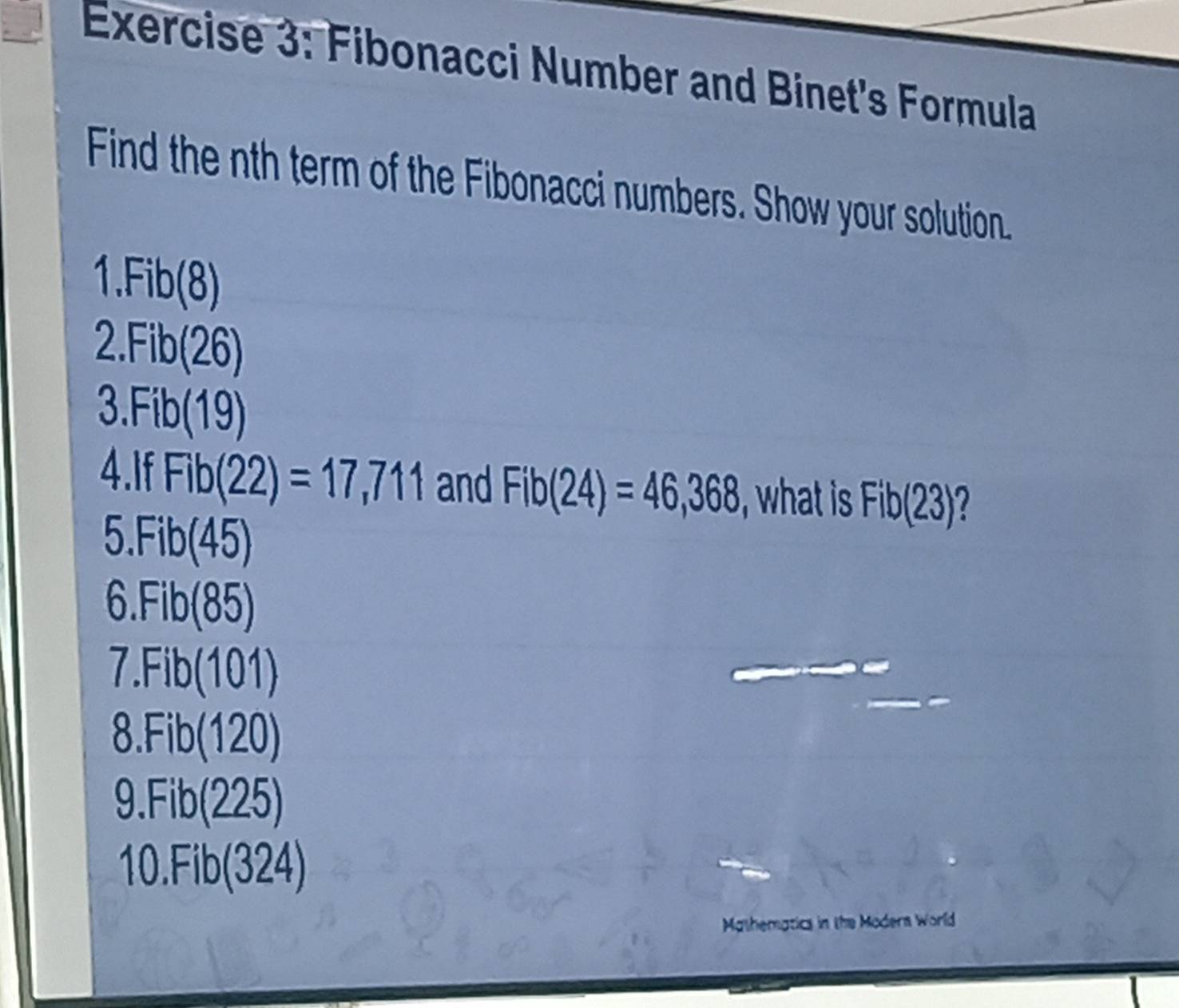 Fibonacci Number and Binet's Formula 
Find the nth term of the Fibonacci numbers. Show your solution. 
1. Fib(8)
2 Fib(26)
3. Fib(19)
4.If Fib(22)=17,711 and Fib(24)=46,368 , what is Fib(23) I 
5. Fib(45)
6. Fib(85)
7. Fib(101
8. Fib(120)
0 (225)
10. Fib(324)
Mathematics in the Moders World