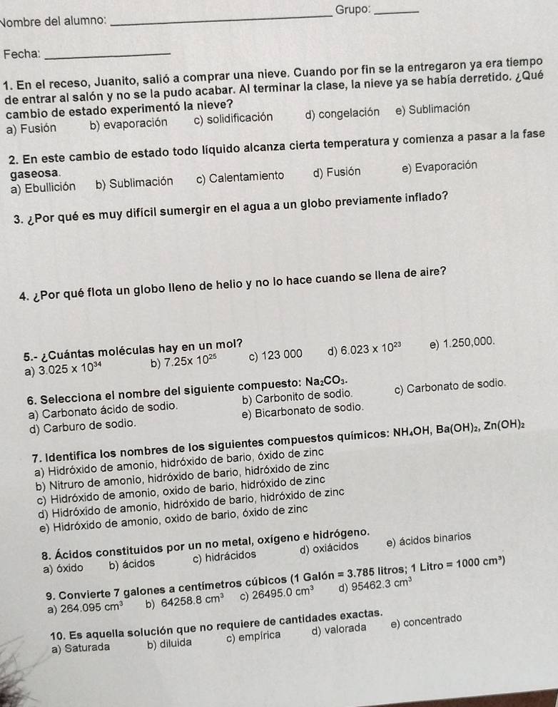 Nombre del alumno:_ Grupo:_
Fecha:_
1. En el receso, Juanito, salió a comprar una nieve. Cuando por fin se la entregaron ya era tiempo
de entrar al salón y no se la pudo acabar. Al terminar la clase, la nieve ya se había derretido. ¿Qué
cambio de estado experimentó la nieve?
a) Fusión b) evaporación c) solidificación d) congelación e) Sublimación
2. En este cambio de estado todo líquido alcanza cierta temperatura y comienza a pasar a la fase
gaseosa. d) Fusión e) Evaporación
a) Ebullición b) Sublimación c) Calentamiento
3. ¿Por qué es muy difícil sumergir en el agua a un globo previamente inflado?
4. ¿Por qué flota un globo lleno de helio y no lo hace cuando se llena de aire?
5.- ¿Cuántas moléculas hay en un mol?
a) 3.025* 10^(34) b) 7.25* 10^(25) c) 123 000 d) 6.023* 10^(23) e) 1.250,000.
6. Selecciona el nombre del siguiente compuesto: Na_2CO_3.
a) Carbonato ácido de sodio. b) Carbonito de sodio. c) Carbonato de sodio.
d) Carburo de sodio. e) Bicarbonato de sodio.
7. Identifica los nombres de los siguientes compuestos químicos: NH_4OH,Ba(OH)_2,Zn(OH)_2
a) Hidróxido de amonio, hidróxido de bario, óxido de zinc
b) Nitruro de amonio, hidróxido de bario, hidróxido de zinc
c) Hidróxido de amonio, oxido de bario, hidróxido de zinc
d) Hidróxido de amonio, hidróxido de bario, hidróxido de zinc
e) Hidróxido de amonio, oxido de bario, óxido de zinc
8. Ácidos constituidos por un no metal, oxígeno e hidrógeno.
a) óxido b) ácidos c) hidrácidos d) oxiácidos e) ácidos binarios
9. Convierte 7 galones a centímetros cúbicos (1 Galón =3.785 litros; 1 Litro =1000cm^3)
a) 264.095cm^3 b) 64258.8cm^3 c) 26495.0cm^3 d) 95462.3cm^3
10. Es aquella solución que no requiere de cantidades exactas.
a) Saturada b) diluida c) empírica d) valorada e) concentrado