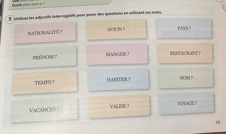 Quelle place veux-tu ? 
5 Utilisez les adjectifs interrogatifs pour poser des questions en utilisant ces mots. 
NATIONALITÉ ? AVION ? PAYS ? 
PRÉNOM ? MANGER ？ RESTAURANT ？ 
TEMPS ? HABITER ？ NOM ? 
VACANCES ? VALISE ？ VOYAGE ?
75