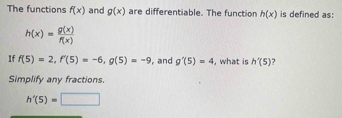 The functions f(x) and g(x) are differentiable. The function h(x) is defined as:
h(x)= g(x)/f(x) 
If f(5)=2, f'(5)=-6, g(5)=-9 , and g'(5)=4 , what is h'(5) ? 
Simplify any fractions.
h'(5)=□