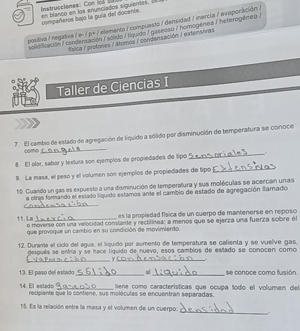 Instrucciones: Con los d a ll
en blanco en los enunciados siguientes, du
compañeros bajo la guía del docente.
positiva / negativa / e- / p+ / elemento / compuesto / densidad / inercia / evaporàción /
solidificación / condensación / sólido / Iíquido / gaseoso / homogénea / heterogénea /
física / protones / átomos / condensación / extensivas
i Taller de Ciencias I
7. El cambio de estado de agregación de líquido a sólido por disminución de temperatura se conoce
como _.
8. El olor, sabor y lextura son ejemplos de propiedades de tipo_ .
9. La masa, el peso y el volumen son ejemplos de propiedades de tipo
_
10. Cuando un gas es expuesto a una disminución de temperatura y sus moléculas se acercan unas
a otras formando el estado líquido estamos ante el cambio de estado de agregación llamado
_.
11. La _es la propiedad física de un cuerpo de mantenerse en reposo
o moverse con una velocidad constante y rectilínea; a menos que se ejerza una fuerza sobre él
que provoque un cambio en su condición de movimiento.
12. Durante el ciclo del agua, el líquido por aumento de temperatura se calienta y se vuelve gas,
después se enfría y se hace líquido de nuevo, esos cambios de estado se conocen como
__y
.
13. El paso del estado_ al_ se conoce como fusión.
14. El estado _tiene como características que ocupa todo el volumen del
recipiente que lo contiene, sus moléculas se encuentran separadas.
_
15. Es la relación entre la masa y el volumen de un cuerpo:
.