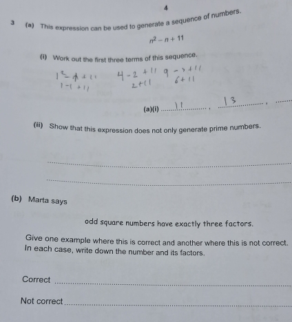 3 (2) This expression can be used to generate a sequence of numbers 4
n^2-n+11
(i) Work out the first three terms of this sequence. 
(a)(i) _ 
_ 
_ 
(ii) Show that this expression does not only generate prime numbers. 
_ 
_ 
(b) Marta says 
odd square numbers have exactly three factors. 
Give one example where this is correct and another where this is not correct. 
In each case, write down the number and its factors. 
_ 
Correct 
_ 
Not correct