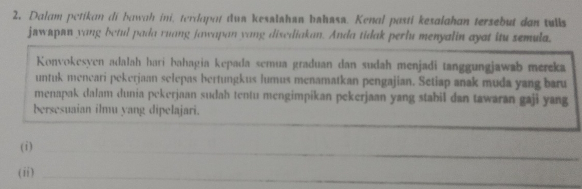 Dalam petikan di bawah ini, terdapat dua kesalshan bahasa. Kenal pasti kesalahan tersebut dan tulls 
jawapan yang betul pada ruang jawapan yang disediakan. Anda tidak perlu menyalin ayat itu semula. 
Konvokesyen adalah hari bahagia kepada semua graduan dan sudah menjadi tanggungjawab mereka 
untuk meneari pekerjaan selepas bertungkus lumus menamatkan pengajian. Setiap anak muda yang baru 
menapak dalam dunia pekerjaan sudah tentu mengimpikan pekerjaan yang stabil dan tawaran gaji yang 
bersesuaian ilmu yang dipelajari. 
_ 
(i)_ 
(ii)_