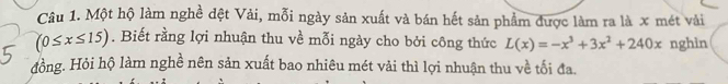 Một hộ làm nghề đệt Vải, mỗi ngày sản xuất và bán hết sản phẩm được làm ra là x mét vài
(0≤ x≤ 15). Biết rằng lợi nhuận thu về mỗi ngày cho bởi công thức L(x)=-x^3+3x^2+240x nghìn 
đồng. Hỏi hộ làm nghề nên sản xuất bao nhiêu mét vải thì lợi nhuận thu về tối đa.