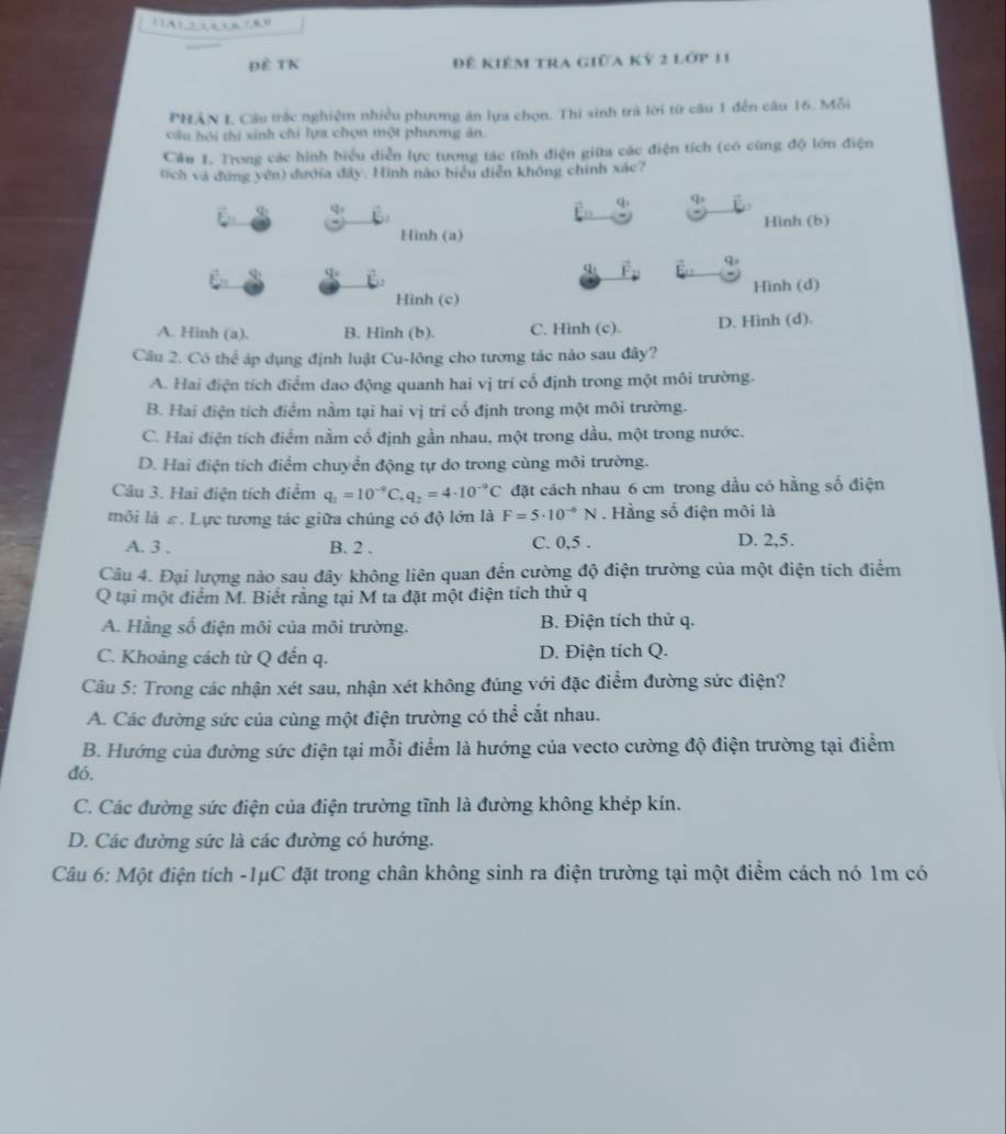 ĐÊ TK Đê kiêm tra giữa kỷ 2 lớp 11
PHÂN I, Câu trắc nghiệm nhiều phương ăn lựa chọn. Thí sinh trà lời từ câu 1 đến câu 16. Mỗi
cầu hội thí sinh chỉ lựa chọn một phương ăn.
Cầu 1. Trong các hình biểu diễn lực tương tác tĩnh điện giữa các điện tích (có cùng độ lớn điện
tích và đứng yên) đướia đây. Hình nào biểu diễn không chính xác?
φ q
q q
Hình (a) Hình (b)
φ q
q
q
Hình (d)
Hình (c)
A. Hinh (a). B. Hinh (b). C. Hinh (c). D. Hinh (d).
Câu 2. Có thể áp dụng định luật Cu-lông cho tương tác nào sau đây?
A. Hai điện tích điểm dao động quanh hai vị trí cổ định trong một môi trường.
B. Hai điện tích điểm nằm tại hai vị tri cố định trong một môi trường.
C. Hai điện tích điểm nằm cổ định gần nhau, một trong dầu, một trong nước.
D. Hai điện tích điểm chuyển động tự do trong cùng môi trường.
Câu 3. Hai điện tích điểm q_1=10^(-9)C. q_2=4· 10^(-9)C đặt cách nhau 6 cm trong dầu có hằng số điện
môi là ε. Lực tương tác giữa chúng có độ lớn là F=5· 10^(-6)N. Hằng số điện môi là
A. 3 . B. 2 . C. 0,5 . D. 2,5.
Câu 4. Đại lượng nào sau đây không liên quan đến cường độ điện trường của một điện tích điểm
Q tại một điểm M. Biết rằng tại M ta đặt một điện tích thử q
A. Hằng số điện môi của môi trường. B. Điện tích thử q.
C. Khoảng cách từ Q đến q. D. Điện tích Q.
Câu 5: Trong các nhận xét sau, nhận xét không đúng với đặc điểm đường sức điện?
A. Các đường sức của cùng một điện trường có thể cắt nhau.
B. Hướng của đường sức điện tại mỗi điểm là hướng của vecto cường độ điện trường tại điểm
đó.
C. Các đường sức điện của điện trường tĩnh là đường không khép kín.
D. Các đường sức là các đường có hướng.
Câu 6: Một điện tích -1μC đặt trong chân không sinh ra điện trường tại một điểm cách nó 1m có