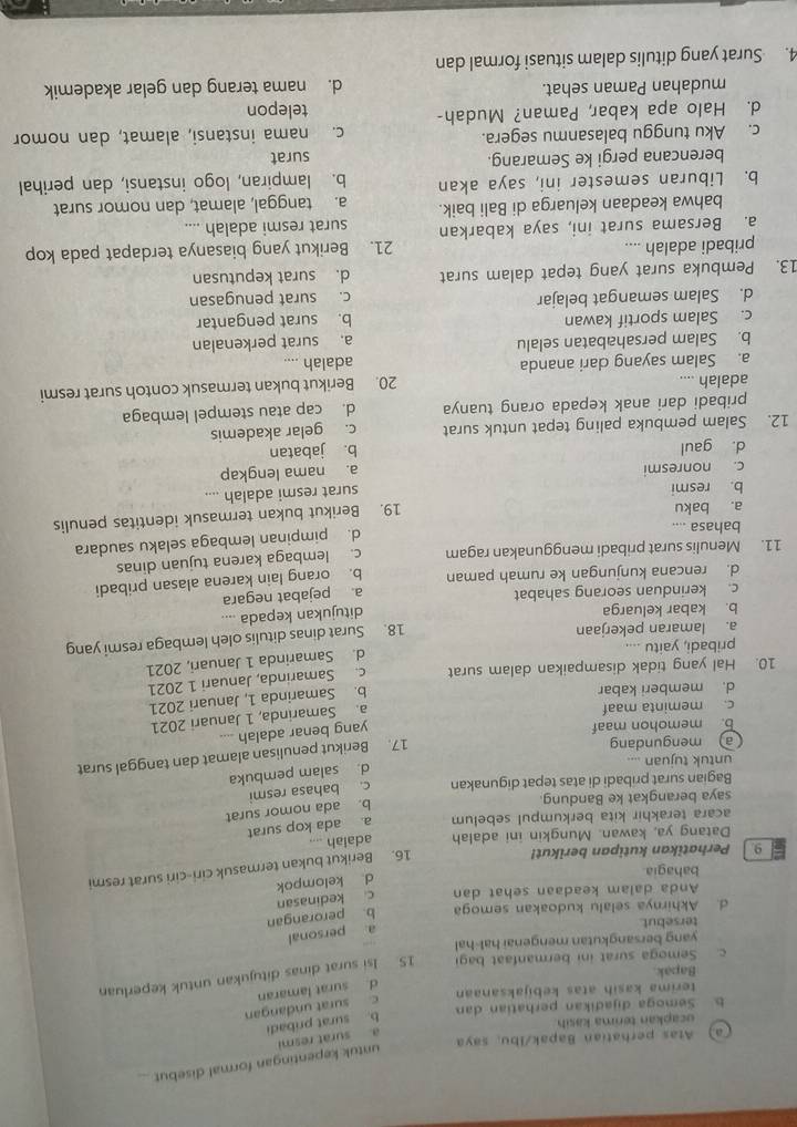 untuk kepentingan formal disebut
a) Atas perhatian Bapak/Ibu, saya
ucapkan terima kasih
b. surat pribadi a. surat resmi
Semoga dijadikan perhatian dan
terima kasih atas kebijaksanaan
d. surat lamaran c. surat undangan
c. Semoga surat ini bermanfaat bag IS. Isi surat dinas ditujukan untuk keperluan
Bapak
yang bersangkutan mengenai hal-hal
a. personal
tersebut.
d. Akhirnya selalu kudoakan semoga b. perorangan
Anda dalam keadaan sehat dan c kedinasan
bahagia
d kelompok
9.  Perhatikan kutipan berikut!
16. Berikut bukan termasuk ciri-ciri surat resmi
Datang ya, kawan. Mungkin ini adalah adalah ....
acara terakhir kita berkumpul sebelum a ada kop surat
b. ada nomor surat
saya berangkat ke Bandung.
Bagian surat pribadi di atas tepat digunakan c. bahasa resmi
d. salam pembuka
untuk tujuan ....
17. Berikut penulisan alamat dan tanggal surat
a mengundang _---
b. memohon maaf
yang benar adalah
c. meminta maaf
a. Samarinda, 1 Januari 2021
d. memberi kabar
b. Samarinda 1, Januari 2021
10. Hal yang tidak disampaikan dalam surat c. Samarinda, Januari 1 2021
d. Samarinda 1 Januari, 2021
pribadi, yaitu ....
a. lamaran pekerjaan
18. Surat dinas ditulis oleh lembaga resmi yang
b. kabar keluarga
c. kerinduan seorang sahabat ditujukan kepada ....
d. rencana kunjungan ke rumah paman a. pejabat negara
11. Menulis surat pribadi menggunakan ragam b. orang lain karena alasan pribadi
c. lembaga karena tujuan dinas
a. baku d. pimpinan lembaga selaku saudara
bahasa ....
19. Berikut bukan termasuk identitas penulis
b. resmi
c. nonresmi surat resmi adalah ....
a. nama lengkap
d. gaul b. jabatan
12. Salam pembuka paling tepat untuk surat c. gelar akademis
pribadi dari anak kepada orang tuanya d. cap atau stempel lembaga
adaiah .... 20. Berikut bukan termasuk contoh surat resmi
a. Salam sayang dari ananda adalah ....
b. Salam persahabatan selalu
a. surat perkenalan
c. Salam sportif kawan b. surat pengantar
d. Salam semangat belajar c. surat penugasan
13. Pembuka surat yang tepat dalam surat d. surat keputusan
pribadi adalah .... 21. Berikut yang biasanya terdapat pada kop
a. Bersama surat ini, saya kabarkan surat resmi adalah ....
bahwa keadaan keluarga di Bali baik. a. tanggal, alamat, dan nomor surat
b. Liburan semester ini, saya akan b. lampiran, logo instansi, dan perihal
berencana pergi ke Semarang. surat
c. Aku tunggu balasanmu segera. c. nama instansi, alamat, dan nomor
d. Halo apa kabar, Paman? Mudah- telepon
mudahan Paman sehat. d. nama terang dan gelar akademik
4. Surat yang ditulis dalam situasi formal dan