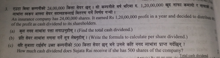 एउटा बिमा कम्पनीको 24,00,000 कित्ता सेयर छन् । सो कम्पनीले वर्ष भरिमा रु. 1,20,00,000 खुद नाफा कमायो र नाफाको 
लाभांश स्वरूप आफ्ना सेयर सदस्यहरूलाई वितरण गर्ने निर्णय गन्यो। 
An insurance company has 24,00,000 shares. It earned Rs 1,20,00,000 profit in a year and decided to distribut 
of the profit as cash dividend to its shareholders. 
(a) कुल नगद लाभांश पत्ता लगाउनुहोस् । (Find the total cash dividend.) 
(b) प्रति सेयर लाभांश गणना गर्ने सूत्र लेख्नुहोस् । (Write the formula to calculate per share dividend.) 
(c) यदि सुजाता राईसैंग उक्त कम्पनीको 500 कित्ता सेयर छन् भने उनले कति नगद लाभांश प्राप्त गर्दछिन् ? 
How much cash dividend does Sujata Rai receive if she has 500 shares of the company? 
Total cash dividend