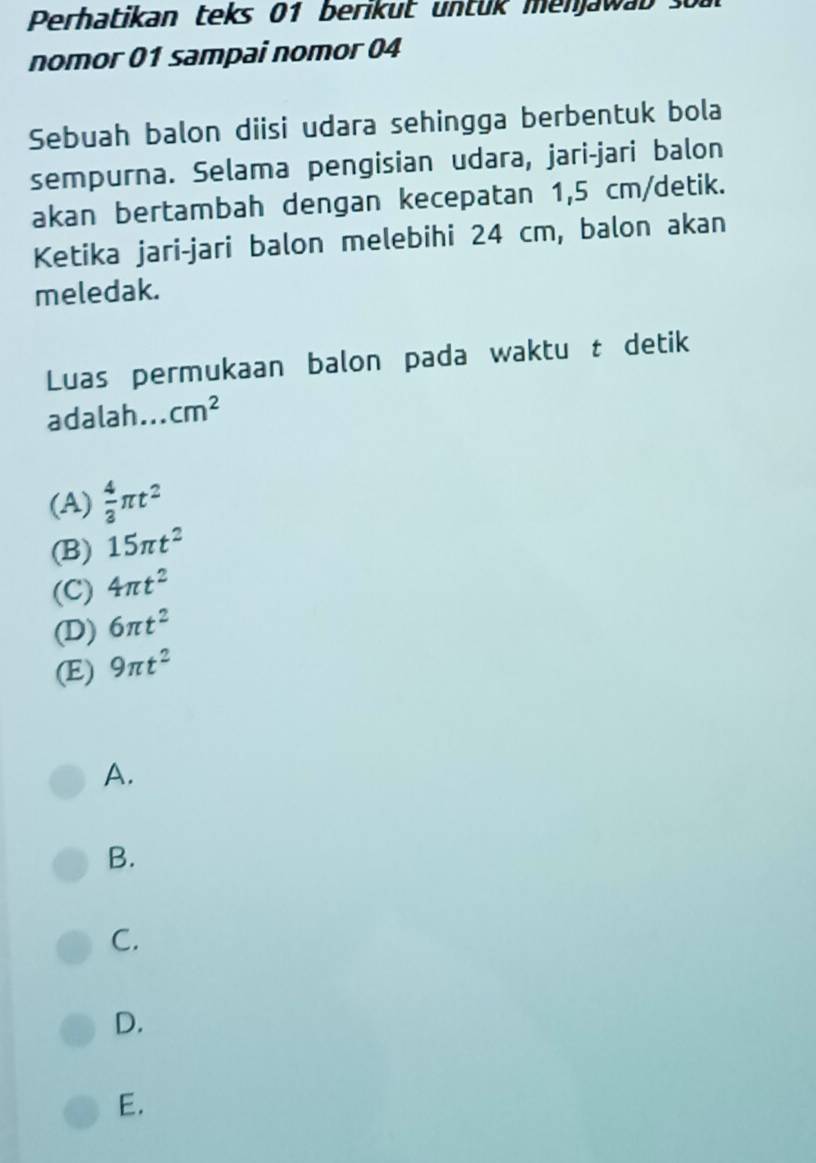 Perhatikan teks 01 berikut untük menjawab so
nomor 01 sampai nomor 04
Sebuah balon diisi udara sehingga berbentuk bola
sempurna. Selama pengisian udara, jari-jari balon
akan bertambah dengan kecepatan 1,5 cm /detik.
Ketika jari-jari balon melebihi 24 cm, balon akan
meledak.
Luas permukaan balon pada waktu t detik
adalah. . cm^2
(A)  4/3 π t^2
(B) 15π t^2
(C) 4π t^2
(D) 6π t^2
(E) 9π t^2
A.
B.
C.
D.
E.