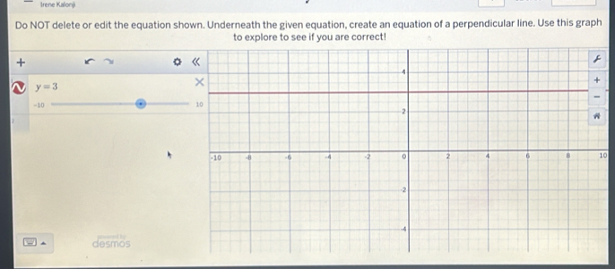 Irene Kalonj 
Do NOT delete or edit the equation shown. Underneath the given equation, create an equation of a perpendicular line. Use this graph 
to explore to see if you are correct! 
+
y=3
-10
0 
^ desmos