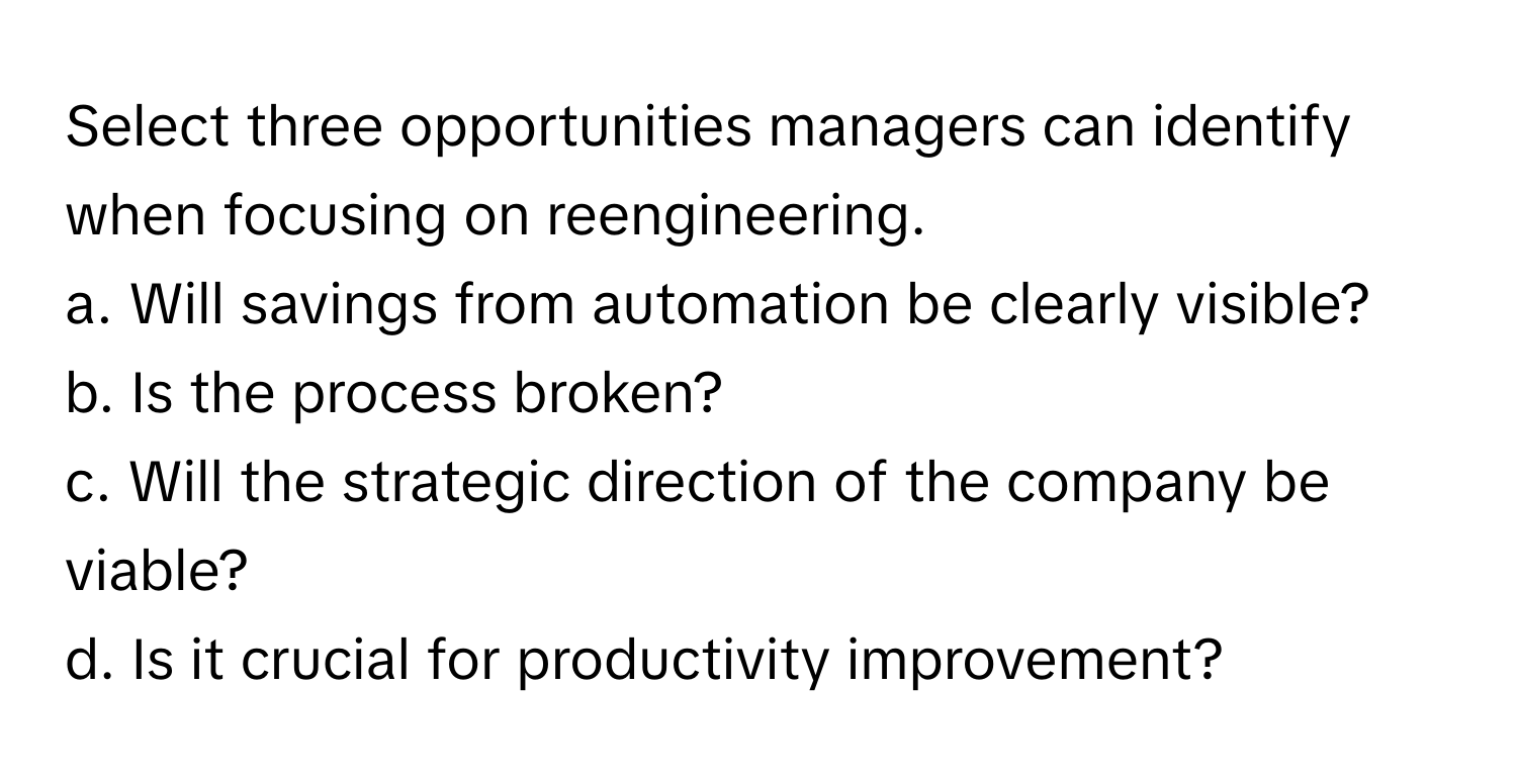 Select three opportunities managers can identify when focusing on reengineering.

a. Will savings from automation be clearly visible?
b. Is the process broken?
c. Will the strategic direction of the company be viable?
d. Is it crucial for productivity improvement?