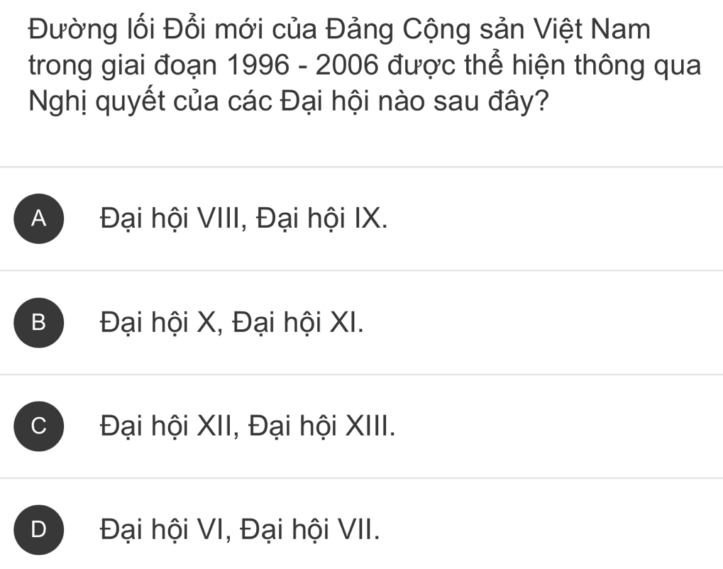 Đường lối Đổi mới của Đảng Cộng sản Việt Nam
trong giai đoạn 1996 - 2006 được thể hiện thông qua
Nghị quyết của các Đại hội nào sau đây?
A Đại hội VIII, Đại hội IX.
B Đại hội X, Đại hội XI.
Đại hội XII, Đại hội XIII.
D Đại hội VI, Đại hội VII.