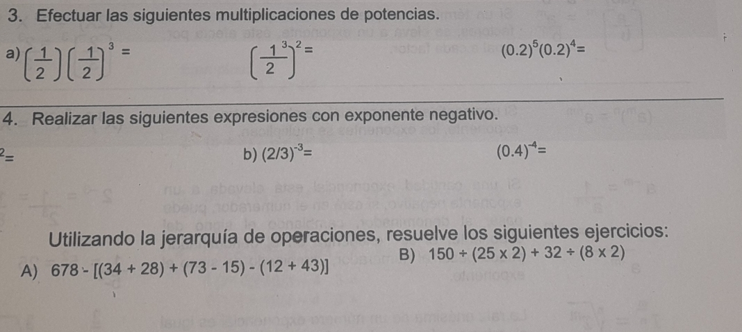 Efectuar las siguientes multiplicaciones de potencias. 
a) ( 1/2 )( 1/2 )^3= ( 1^3/2 )^2=
(0.2)^5(0.2)^4=
4. Realizar las siguientes expresiones con exponente negativo.
^2=
b) (2/3)^-3= (0.4)^-4=
Utilizando la jerarquía de operaciones, resuelve los siguientes ejercicios: 
A) 678-[(34+28)+(73-15)-(12+43)] B) 150/ (25* 2)+32/ (8* 2)