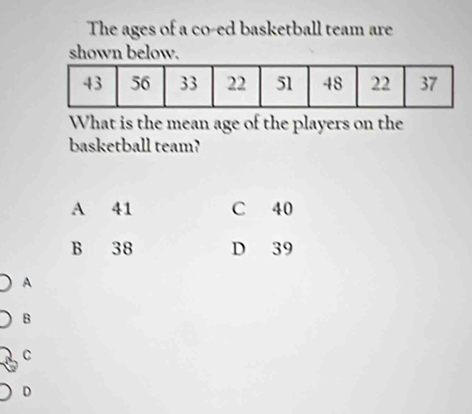 The ages of a co-ed basketball team are
shown below.
What is the mean age of the players on the
basketball team?
A 41 C 40
B 38 D 39
A
B
C
D