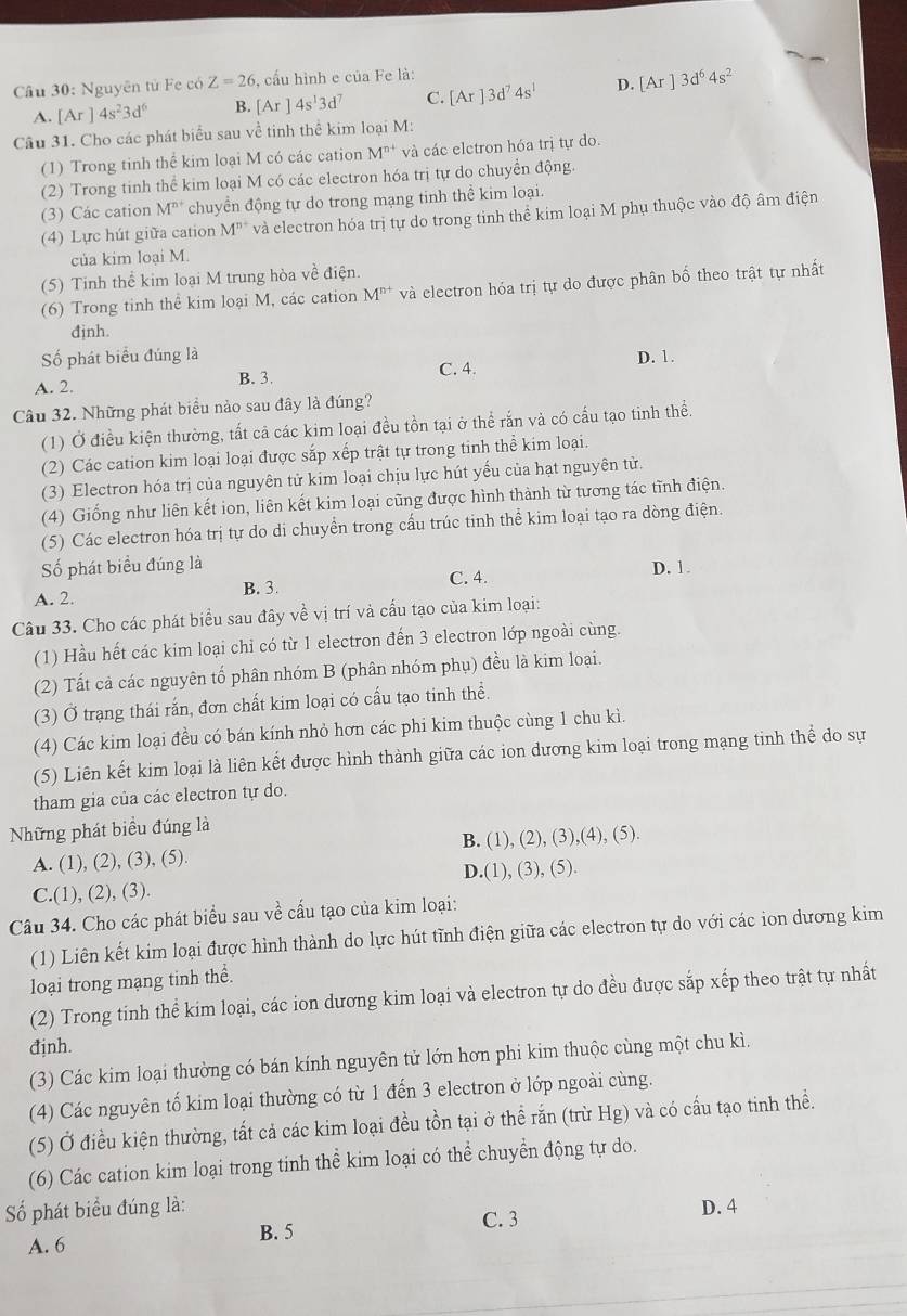 Nguyên tử Fe có Z=26 , cấu hình e của Fe là:
A. [Ar]4s^23d^6 B. [Ar]4s^13d^7 C. [Ar]3d^74s^1 D. [Ar]3d^64s^2
Câu 31. Cho các phát biểu sau về tinh thể kim loại M:
(1) Trong tinh thể kim loại M có các cation M^(n+) và các elctron hóa trị tự do.
(2) Trong tinh thể kim loại M có các electron hóa trị tự do chuyển động.
(3) Các cation M^(n+) chuyển động tự do trong mạng tinh thể kim loại.
(4) Lực hút giữa cation M^(n+) và electron hóa trị tự do trong tinh thể kim loại M phụ thuộc vào độ âm điện
của kim loại M.
(5) Tinh thể kim loại M trung hòa về điện.
(6) Trong tinh thể kim loại M, các cation M^(n+) và electron hóa trị tự do được phân bố theo trật tự nhất
đinh.
ố phát biểu đúng là
A. 2. B. 3. C. 4. D. 1.
Câu 32. Những phát biểu nào sau đây là đúng?
(1) Ở điều kiện thường, tất cả các kim loại đều tồn tại ở thể rắn và có cấu tạo tinh thể.
(2) Các cation kim loại loại được sắp xếp trật tự trong tinh thể kim loại.
(3) Electron hóa trị của nguyên tử kim loại chịu lực hút yếu của hạt nguyên tử.
(4) Giống như liên kết ion, liên kết kim loại cũng được hình thành từ tương tác tĩnh điện.
(5) Các electron hóa trị tự do di chuyển trong cấu trúc tinh thể kim loại tạo ra dòng điện.
ố phát biểu đúng là
C. 4.
A. 2. B. 3. D. 1
Câu 33. Cho các phát biểu sau đây về vị trí và cấu tạo của kim loại:
(1) Hầu hết các kim loại chỉ có từ 1 electron đến 3 electron lớp ngoài cùng.
(2) Tất cả các nguyên tố phân nhóm B (phân nhóm phụ) đều là kim loại.
(3) Ở trạng thái rắn, đơn chất kim loại có cấu tạo tinh thể.
(4) Các kim loại đều có bán kính nhỏ hơn các phi kim thuộc cùng 1 chu kì.
(5) Liên kết kim loại là liên kết được hình thành giữa các ion dương kim loại trong mạng tinh thể do sự
tham gia của các electron tự do.
Những phát biểu đúng là
A. (1), (2), (3), (5). B. (1), (2), (3),(4), (5).
C.(1), (2), (3). D.(1), (3), (5).
Câu 34. Cho các phát biểu sau về cấu tạo của kim loại:
(1) Liên kết kim loại được hình thành do lực hút tĩnh điện giữa các electron tự do với các ion dương kim
loại trong mạng tinh thể.
(2) Trong tinh thể kim loại, các ion dương kim loại và electron tự do đều được sắp xếp theo trật tự nhất
định.
(3) Các kim loại thường có bán kính nguyên tử lớn hơn phi kim thuộc cùng một chu kì.
(4) Các nguyên tố kim loại thường có từ 1 đến 3 electron ở lớp ngoài cùng.
(5) Ở điều kiện thường, tất cả các kim loại đều tồn tại ở thể rắn (trừ Hg) và có cấu tạo tinh thể.
(6) Các cation kim loại trong tinh thể kim loại có thể chuyển động tự do.
=ố phát biểu đúng là: C. 3 D. 4
A. 6 B. 5