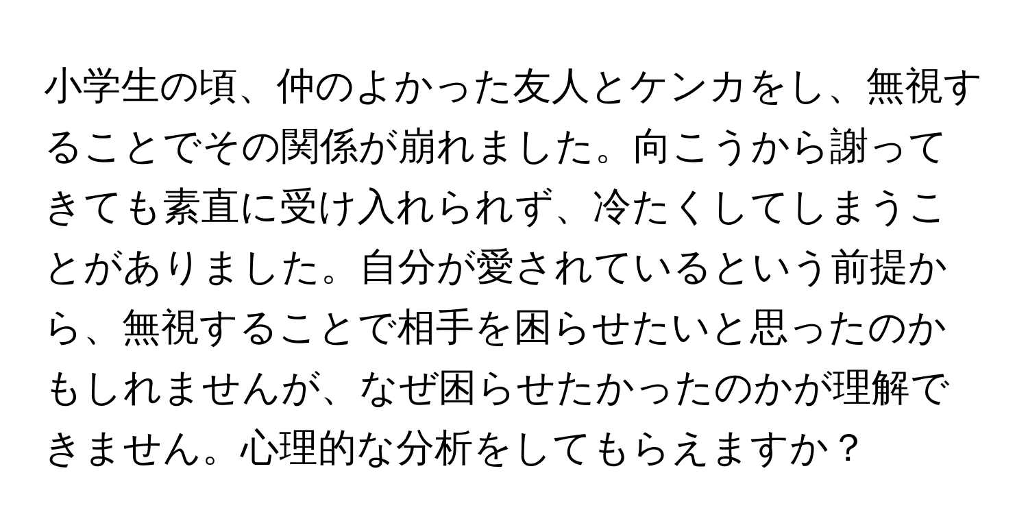 小学生の頃、仲のよかった友人とケンカをし、無視することでその関係が崩れました。向こうから謝ってきても素直に受け入れられず、冷たくしてしまうことがありました。自分が愛されているという前提から、無視することで相手を困らせたいと思ったのかもしれませんが、なぜ困らせたかったのかが理解できません。心理的な分析をしてもらえますか？