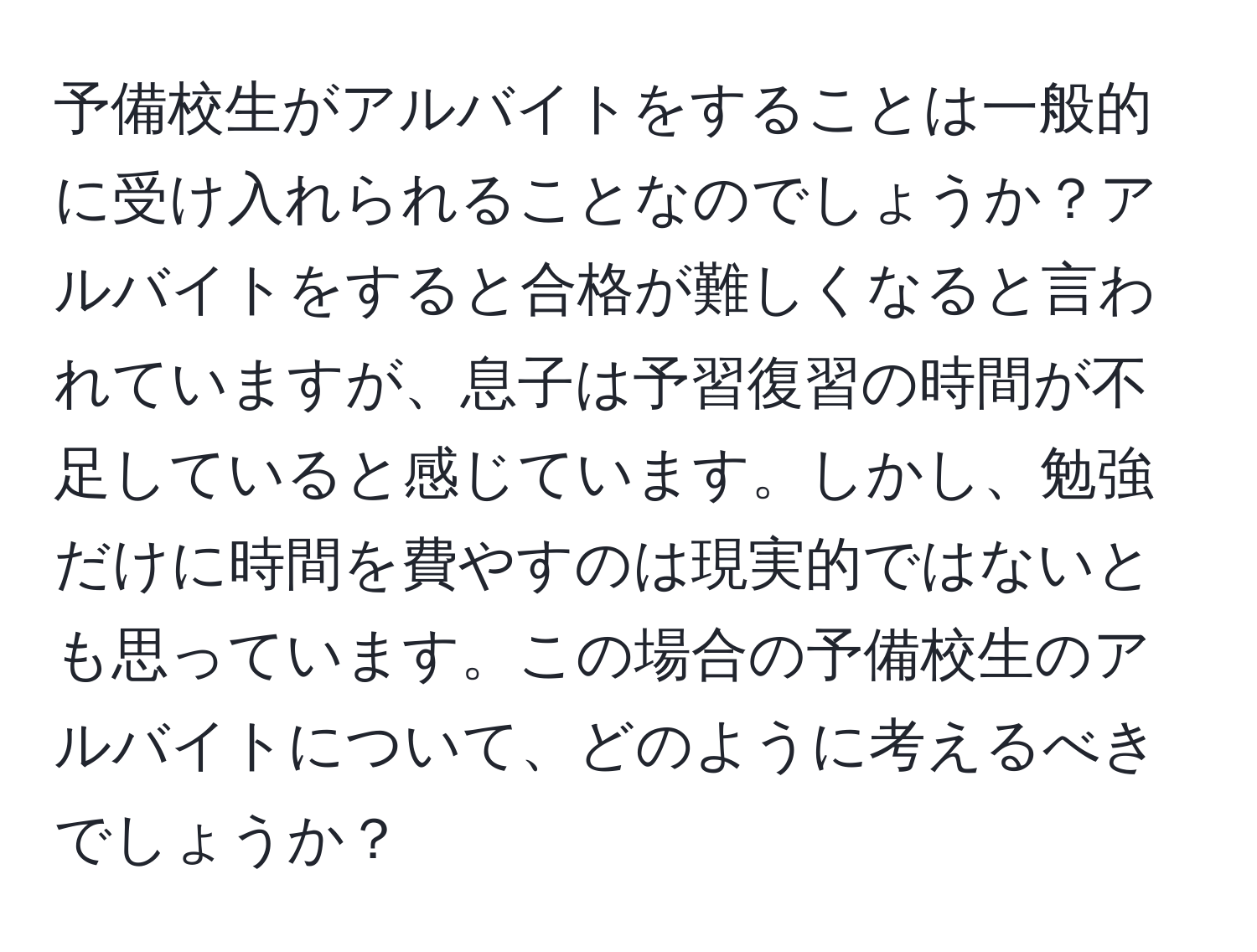 予備校生がアルバイトをすることは一般的に受け入れられることなのでしょうか？アルバイトをすると合格が難しくなると言われていますが、息子は予習復習の時間が不足していると感じています。しかし、勉強だけに時間を費やすのは現実的ではないとも思っています。この場合の予備校生のアルバイトについて、どのように考えるべきでしょうか？