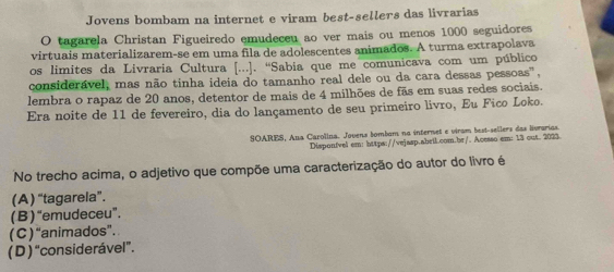 Jovens bombam na internet e viram best-sellers das livrarias
O tagarela Christan Figueiredo emudeceu ao ver mais ou menos 1000 seguidores
virtuais materializarem-se em uma fila de adolescentes animados. A turma extrapolava
os limites da Livraria Cultura [...]. ''Sabia que me comunicava com um público
considerável, mas não tinha ideia do tamanho real dele ou da cara dessas pessoas",
lembra o rapaz de 20 anos, detentor de mais de 4 milhões de fãs em suas redes sociais.
Era noite de 11 de fevereiro, dia do lançamento de seu primeiro livro, Eu Fico Loko.
SOARES, Aua Carolina. Jovens bombum no internet e viram best-sellers das livrarias.
Disponível em: https://vejasp.abeil.com.br/. Acesso em: 13 out. 2023
No trecho acima, o adjetivo que compõe uma caracterização do autor do livro é
(A) “tagarela”.
(B ) “emudeceu”.
( C ) “animados”.
( D ) “considerável”.