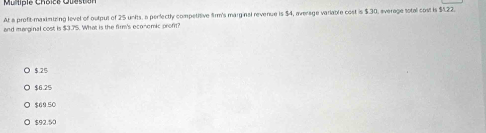 Question
At a profit-maximizing level of output of 25 units, a perfectly competitive firm's marginal revenue is $4, average variable cost is $.30, average total cost is $1.22.
and marginal cost is $3.75. What is the firm's economic profit?
$.25
$6.25
$69.50
$92.50