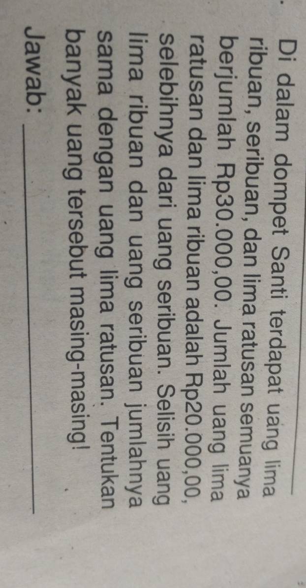 Di dalam dompet Santi terdapat uang lima 
ribuan, seribuan, dan lima ratusan semuanya 
berjumlah Rp30.000,00. Jumlah uang lima 
ratusan dan lima ribuan adalah Rp20.000,00, 
selebihnya dari uang seribuan. Selisih uang 
lima ribuan dan uang seribuan jumlahnya 
sama dengan uang lima ratusan. Tentukan 
banyak uang tersebut masing-masing! 
Jawab:_