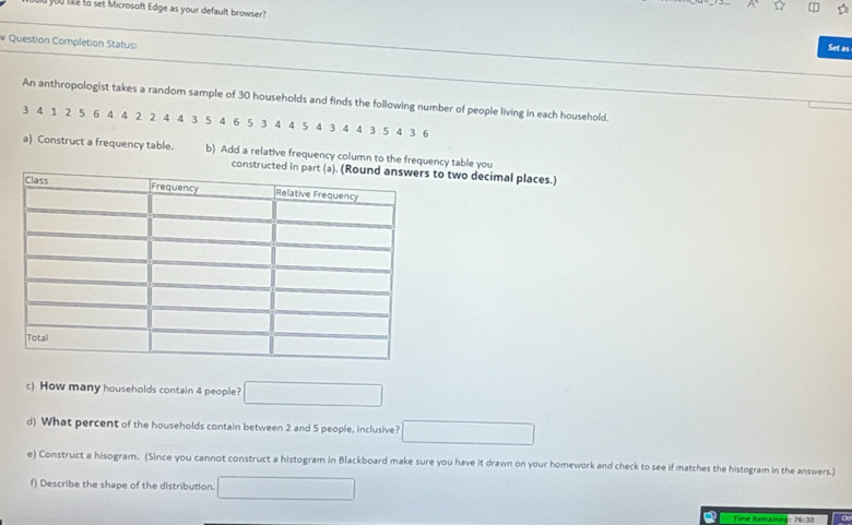 you like to set Microsoft Edge as your default browser? 
# Question Completion Status: 
Set as 
An anthropologist takes a random sample of 30 households and finds the following number of people living in each household.
3 4 1 2 5 6 4 4 2 2 4 4 3 5 4 6 5 3 4 4 5 4 3 4 4 3 5 4 3 6
a) Construct a frequency table. b) Add a relative frequency column to the frequency table you 
two decimal places.) 
c) How many households contain 4 people? □ 
d) What percent of the households contain between 2 and 5 people, inclusive? □ 
e) Construct a hisogram. (Since you cannot construct a histogram in Blackboard make sure you have it drawn on your homework and check to see if matches the histogram in the answers.) 
f) Describe the shape of the distribution. □ 
Q Time Rerainmer 76:30