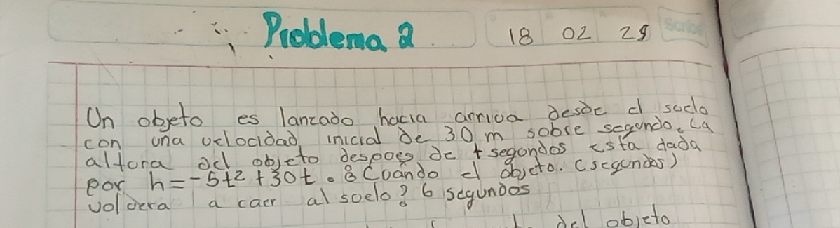 Problema a 180229 
On objeto es lanzado hacia ariva desoc d soclo 
con ona vclocidad inicid De 30 m soble segundo. Ca 
altora od objeto despoes do tsegondos isfa dada 
eon h=-5t^2+30t· 8C00 cando d obveto. Cscgundes) 
voloera a cair al soelo? 6 segunios 
objeto