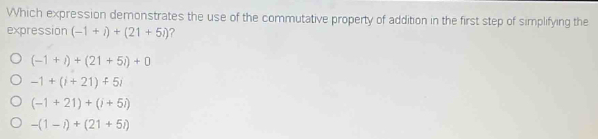 Which expression demonstrates the use of the commutative property of addition in the first step of simplifying the
expression (-1+i)+(21+5i) ?
(-1+i)+(21+5i)+0
-1+(i+21)+5i
(-1+21)+(i+5i)
-(1-i)+(21+5i)