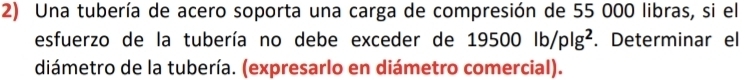 Una tubería de acero soporta una carga de compresión de 55 000 libras, si el 
esfuerzo de la tubería no debe exceder de 19500lb/plg^2. Determinar el 
diámetro de la tubería. (expresarlo en diámetro comercial).