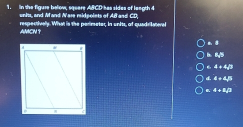 In the figure below, square ABCD has sides of length 4
units, and Mand Nare midpoints of AB and CD
respectively. What is the perimeter, in units, of quadrilateral
AMCN ？
B
b. 8sqrt(5)
C 4+4sqrt(3)
d. 4+4sqrt(5)
e. 4+8sqrt(3)