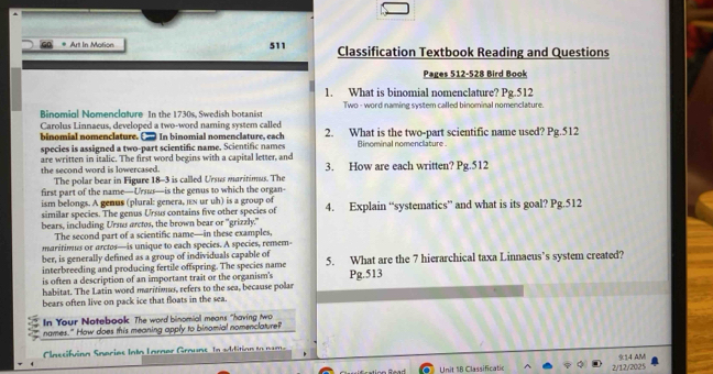 Art In Motion 511 Classification Textbook Reading and Questions 
Pages 512-528 Bird Book 
1. What is binomial nomenclature? Pg.512 
Binomial Nomenclature In the 1730s, Swedish botanist Two - word naming system called binominal nomenclature. 
Carolus Linnaeus, developed a two-word naming system called 
binomial nomenclature. In binomial nomenclature, each 2. What is the two-part scientific name used? Pg.512 
species is assigned a two-part scientific name, Scientific names Binominal nomenclature 
are written in italic. The first word begins with a capital letter, and 3. How are each written? Pg.512 
the second word is lowercased. 
The polar bear in Figure 18-3 is called Ursus maritimus. The 
first part of the name—Urs—is the genus to which the organ- 
ism belongs. A genus (plural: genera, is ur uh) is a group of 
similar species. The genus Ursus contains five other species of 4. Explain “systematics” and what is its goal? Pg.512 
bears, including Urss arctos, the brown bear or 'grizzly." 
The second part of a scientific name—in these examples, 
maritimus or arctos—is unique to each species. A species, remem 
ber, is generally defined as a group of individuals capable of 5. What are the 7 hierarchical taxa Linnaeus’s system created? 
interbreeding and producing fertile offspring. The species name 
is often a description of an important trait or the organism's 
habitat. The Latin word maritimus, refers to the sea, because polar Pg.513 
bears often live on pack ice that floats in the sea. 
In Your Notebook. The word binomial means "having two 
names." How does this meaning apply to binomial nomenclature? 
Cassifvinn Snarios Into Lnrnar Grouns In sAdition to nam. 
Unit 18 Classificatic 2/12/2025 14 AM