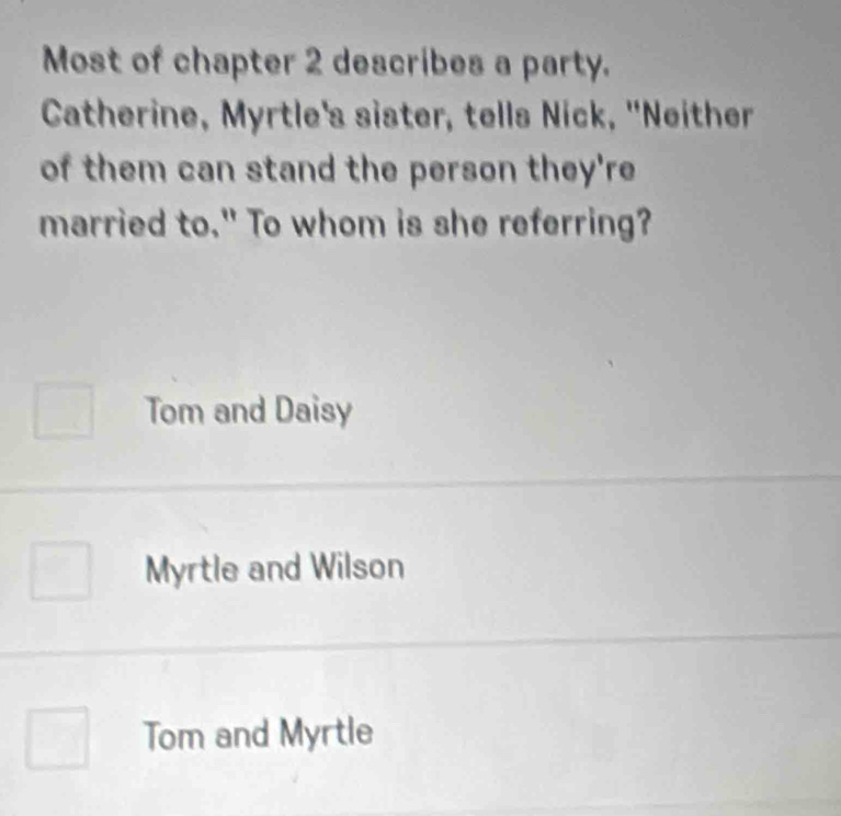 Most of chapter 2 describes a party.
Catherine, Myrtle's sister, tells Nick, "Neither
of them can stand the person they're
married to." To whom is she referring?
Tom and Daisy
Myrtle and Wilson
Tom and Myrtle