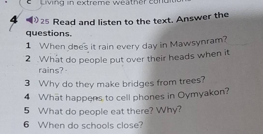 Living in extreme weather conu i 
4 
25 Read and listen to the text. Answer the 
questions. 
1 When does it rain every day in Mawsynram? 
2 What do people put over their heads when it 
rains? 
3 Why do they make bridges from trees? 
4 What happens to cell phones in Oymyakon? 
5 What do people eat there? Why? 
6 When do schools close?