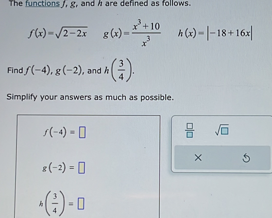 The functions f, g, and h are defined as follows.
f(x)=sqrt(2-2x) g(x)= (x^3+10)/x^3  h(x)=|-18+16x|
Find f(-4),g(-2) , and h( 3/4 ). 
Simplify your answers as much as possible.
f(-4)=□
 □ /□   sqrt(□ )
×
g(-2)=□
h ( 3/4 )=□