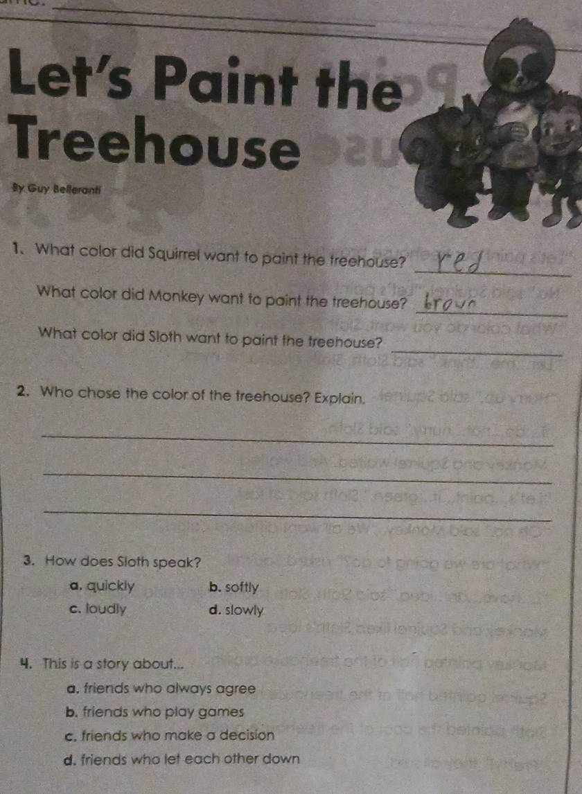 Let's Paint the
Treehouse
By Guy Belleranti
_
1. What color did Squirrel want to paint the treehouse?
_
What color did Monkey want to paint the treehouse?
_
What color did Sloth want to paint the treehouse?
2. Who chose the color of the treehouse? Explain.
_
_
_
3. How does Sloth speak?
a. quickly b. softly
c. loudly d. slowly
4. This is a story about...
a, friends who always agree
b. friends who play games
c, friends who make a decision
d. friends who let each other down