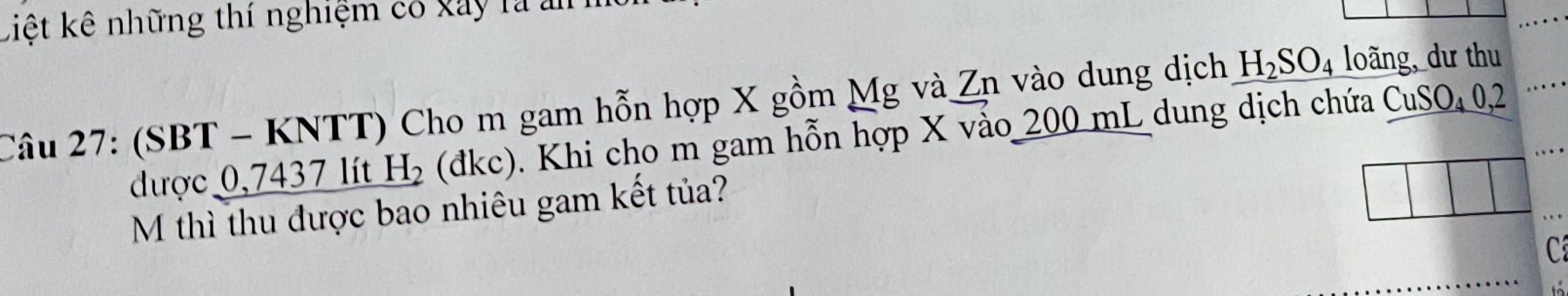 Liệt kê những thí nghiệm có xây là ản 
Câu 27: (SBT - KNTT) Cho m gam hỗn hợp X gồm Mg và Zn vào dung dịch H_2SO_4 loãng, dư thu 
được 0,7437 lít H_2 (đkc). Khi cho m gam hỗn hợp X vào 200 mL dung dịch chứa CuSO₄ 0,2
M thì thu được bao nhiêu gam kết tủa? 
C